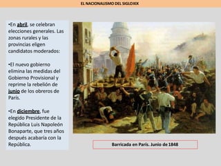 •En abril, se celebran
elecciones generales. Las
zonas rurales y las
provincias eligen
candidatos moderados:
•El nuevo gobierno
elimina las medidas del
Gobierno Provisional y
reprime la rebelión de
junio de los obreros de
París.
•En diciembre, fue
elegido Presidente de la
República Luis Napoleón
Bonaparte, que tres años
después acabaría con la
República.
EL NACIONALISMO DEL SIGLOXIX
Barricada en París. Junio de1848
 