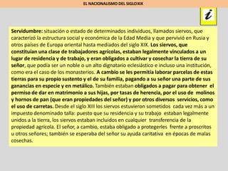 Servidumbre: situación o estado de determinados individuos, llamados siervos, que
caracterizó la estructura social y económica de la Edad Media y que pervivió en Rusia y
otros países de Europa oriental hasta mediados del siglo XIX. Los siervos, que
constituían una clase de trabajadores agrícolas, estaban legalmente vinculados a un
lugar de residencia y de trabajo, y eran obligados a cultivar y cosechar la tierra de su
señor, que podía ser un noble o un alto dignatario eclesiástico e incluso una institución,
como era el caso de los monasterios. A cambio se les permitía laborar parcelas de estas
tierras para su propio sustento y el de su familia, pagando a su señor una parte de sus
ganancias en especie y en metálico. También estaban obligados a pagar para obtener el
permiso de dar en matrimonio a sus hijas, por tasas de herencia, por el uso de molinos
y hornos de pan (que eran propiedades del señor) y por otros diversos servicios, como
el uso de carretas. Desde el siglo XIII los siervos estuvieron sometidos cada vez más a un
impuesto denominado talla: puesto que su residencia y su trabajo estaban legalmente
unidos a la tierra, los siervos estaban incluidos en cualquier transferencia de la
propiedad agrícola. El señor, a cambio, estaba obligado a protegerles frente a proscritos
u otros señores; también se esperaba del señor su ayuda caritativa en épocas de malas
cosechas.
EL NACIONALISMO DEL SIGLOXIX
 