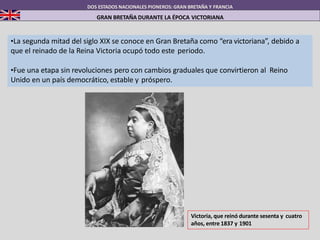 DOS ESTADOS NACIONALES PIONEROS: GRAN BRETAÑA Y FRANCIA
GRAN BRETAÑA DURANTE LA ÉPOCA VICTORIANA
•La segunda mitad del siglo XIX se conoce en Gran Bretaña como “era victoriana”, debido a
que el reinado de la Reina Victoria ocupó todo este periodo.
•Fue una etapa sin revoluciones pero con cambios graduales que convirtieron al Reino
Unido en un país democrático, estable y próspero.
Victoria, que reinó durante sesenta y cuatro
años, entre 1837 y 1901
 