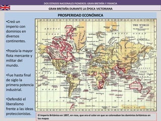 DOS ESTADOS NACIONALES PIONEROS: GRAN BRETAÑA Y FRANCIA
GRAN BRETAÑA DURANTE LA ÉPOCA VICTORIANA
PROSPERIDAD ECONÓMICA
•Creó un
imperio con
dominios en
diversos
continentes.
•Poseía la mayor
flota mercante y
militar del
mundo.
•Fue hasta final
de siglo la
primera potencia
industrial.
•Defendió el
liberalismo
frente a las ideas
proteccionistas. El Imperio Británico en 1897, en rosa, que era el color en que se coloreaban los dominios británicos en
los mapas
 