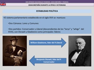 ESTABILIDAD POLÍTICA
•El sistema parlamentario establecido en el siglo XVII se mantuvo:
•Dos Cámaras: Lores y Comunes
•Dos partidos: Conservador y Liberal (descendientes de los “torys” y “whigs” del
XVIII), con Disraeli y Gladstone como principales líderes
DOS ESTADOS NACIONALES PIONEROS: GRAN BRETAÑA Y FRANCIA
GRAN BRETAÑA DURANTE LA ÉPOCA VICTORIANA
Benjamín Disraeli, líder del P.
Conservador
William Gladstone, líder del P.Liberal
 
