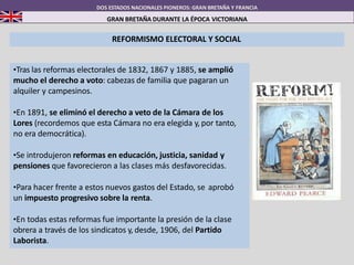 DOS ESTADOS NACIONALES PIONEROS: GRAN BRETAÑA Y FRANCIA
GRAN BRETAÑA DURANTE LA ÉPOCA VICTORIANA
REFORMISMO ELECTORAL Y SOCIAL
•Tras las reformas electorales de 1832, 1867 y 1885, se amplió
mucho el derecho a voto: cabezas de familia que pagaran un
alquiler y campesinos.
•En 1891, se eliminó el derecho a veto de la Cámara de los
Lores (recordemos que esta Cámara no era elegida y, por tanto,
no era democrática).
•Se introdujeron reformas en educación, justicia, sanidad y
pensiones que favorecieron a las clases más desfavorecidas.
•Para hacer frente a estos nuevos gastos del Estado, se aprobó
un impuesto progresivo sobre la renta.
•En todas estas reformas fue importante la presión de la clase
obrera a través de los sindicatos y, desde, 1906, del Partido
Laborista.
 