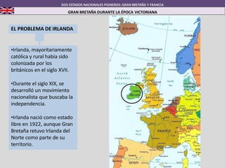 DOS ESTADOS NACIONALES PIONEROS: GRAN BRETAÑA Y FRANCIA
GRAN BRETAÑA DURANTE LA ÉPOCA VICTORIANA
EL PROBLEMA DE IRLANDA
•Irlanda, mayoritariamente
católica y rural había sido
colonizada por los
británicos en el siglo XVII.
•Durante el siglo XIX, se
desarrolló un movimiento
nacionalista que buscaba la
independencia.
•Irlanda nació como estado
libre en 1922, aunque Gran
Bretaña retuvo Irlanda del
Norte como parte de su
territorio.
 