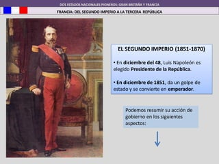 DOS ESTADOS NACIONALES PIONEROS: GRAN BRETAÑA Y FRANCIA
FRANCIA: DEL SEGUNDO IMPERIO A LA TERCERA REPÚBLICA
EL SEGUNDO IMPERIO (1851-1870)
• En diciembre del 48, Luis Napoleón es
elegido Presidente de la República.
• En diciembre de 1851, da un golpe de
estado y se convierte en emperador.
Podemos resumir su acción de
gobierno en los siguientes
aspectos:
 