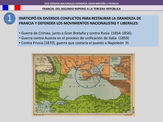 DOS ESTADOS NACIONALES PIONEROS: GRAN BRETAÑA Y FRANCIA
FRANCIA: DEL SEGUNDO IMPERIO A LA TERCERA REPÚBLICA
1 PARTICIPÓ EN DIVERSOS CONFLICTOS PARA RESTAURAR LA GRANDEZA DE
FRANCIA Y DEFENDER LOS MOVIMIENTOS NACIONALISTAS Y LIBERALES:
• Guerra de Crimea, junto a Gran Bretaña y contra Rusia (1854-1856).
• Guerra contra Austria en el proceso de unificación de Italia (1859)
• Contra Prusia (1870), guerra que costaría el puesto a Napoleón III.
 
