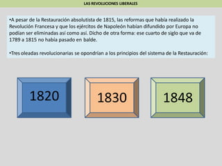 LAS REVOLUCIONES LIBERALES
•A pesar de la Restauración absolutista de 1815, las reformas que había realizado la
Revolución Francesa y que los ejércitos de Napoleón habían difundido por Europa no
podían ser eliminadas así como así. Dicho de otra forma: ese cuarto de siglo que va de
1789 a 1815 no había pasado en balde.
•Tres oleadas revolucionarias se opondrían a los principios del sistema de la Restauración:
1820 1830 1848
 