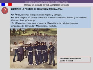 DOS ESTADOS NACIONALES PIONEROS: GRAN BRETAÑA Y FRANCIA
FRANCIA: DEL SEGUNDO IMPERIO A LA TERCERA REPÚBLICA
2 COMENZÓ LA POLÍTICA DE EXPANSIÓN IMPERIALISTA :
•En África, continúa la expansión en Argelia y Senegal.
•En Asia, obligó a los chinos a abrir sus puertos al comercio francés y se anexionó
Vietnam, Laos y Camboya.
•En México interviene para imponer a Maximiliano de Habsburgo como
emperador. Es derrotada y Maximiliano, fusilado.
Fusilamiento de Maximiliano.
Cuadro de Manet.
 