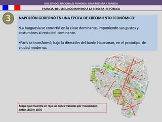DOS ESTADOS NACIONALES PIONEROS: GRAN BRETAÑA Y FRANCIA
FRANCIA: DEL SEGUNDO IMPERIO A LA TERCERA REPÚBLICA
3 NAPOLEÓN GOBERNÓ EN UNA ÉPOCA DE CRECIMIENTO ECONÓMICO:
•La burguesía se convirtió en la clase dominante, imponiendo sus gustos y
costumbres al resto del continente.
•París se transformó, bajo la dirección del barón Haussman, en el prototipo de
ciudad moderna.
Mapa que muestra en rojo las calles trazadas por Haussmann
entre 1850 y 1870
 