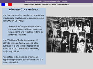 DOS ESTADOS NACIONALES PIONEROS: GRAN BRETAÑA Y FRANCIA
FRANCIA: DEL SEGUNDO IMPERIO A LA TERCERA REPÚBLICA
CÓMO LLEGÓ LA III REPÚBLICA
•La derrota ante los prusianos provocó un
movimiento revolucionario conocido como
la COMUNA DE PARÍS:
•Se constituyó un gobierno formado
por republicanos radicales y obreros.
•Se proclamó una república federal de
contenido socialista
•La COMUNA sólo duró tres meses. El
ejército entró en París y sometió a los
sublevados a una terrible represión (se
habla de 50.000 ejecutados, hombres,
mujeres y niños).
•Derrotada la Comuna, se organizó un
régimen republicano que duraría hasta la II
Guerra Mundial
 