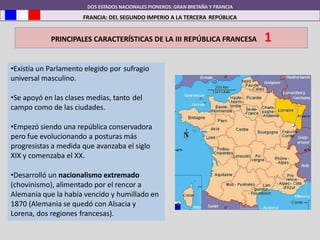 DOS ESTADOS NACIONALES PIONEROS: GRAN BRETAÑA Y FRANCIA
FRANCIA: DEL SEGUNDO IMPERIO A LA TERCERA REPÚBLICA
PRINCIPALES CARACTERÍSTICAS DE LA III REPÚBLICA FRANCESA 1
•Existía un Parlamento elegido por sufragio
universal masculino.
•Se apoyó en las clases medias, tanto del
campo como de las ciudades.
•Empezó siendo una república conservadora
pero fue evolucionando a posturas más
progresistas a medida que avanzaba el siglo
XIX y comenzaba el XX.
•Desarrolló un nacionalismo extremado
(chovinismo), alimentado por el rencor a
Alemania que la había vencido y humillado en
1870 (Alemania se quedó con Alsacia y
Lorena, dos regiones francesas).
 
