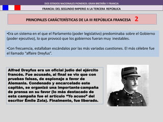 DOS ESTADOS NACIONALES PIONEROS: GRAN BRETAÑA Y FRANCIA
FRANCIA: DEL SEGUNDO IMPERIO A LA TERCERA REPÚBLICA
PRINCIPALES CARÁCTERÍSTICAS DE LA III REPÚBLICA FRANCESA 2
•Era un sistema en el que el Parlamento (poder legislativo) predominaba sobre el Gobierno
(poder ejecutivo), lo que provocó que los gobiernos fueran muy inestables.
•Con frecuencia, estallaban escándalos por las más variadas cuestiones. El más célebre fue
el llamado “affaire Dreyfus”.
Alfred Dreyfus era un oficial judío del ejército
francés. Fue acusado, al final se vio que con
pruebas falsas, de espionaje a favor de
Alemania. Condenado y encarcelado este
capitán, se organizó una importante campaña
de prensa en su favor (lo más destacado de
esta campaña fue el artículo “Yo acuso” del
escritor Émile Zola). Finalmente, fue liberado.
 