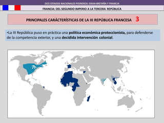 DOS ESTADOS NACIONALES PIONEROS: GRAN BRETAÑA Y FRANCIA
FRANCIA: DEL SEGUNDO IMPERIO A LA TERCERA REPÚBLICA
PRINCIPALES CARÁCTERÍSTICAS DE LA III REPÚBLICA FRANCESA 3
•La III República puso en práctica una política económica proteccionista, para defenderse
de la competencia exterior, y una decidida intervención colonial.
 