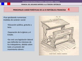 DOS ESTADOS NACIONALES PIONEROS: GRAN BRETAÑA Y FRANCIA
FRANCIA: DEL SEGUNDO IMPERIO A LA TERCERA REPÚBLICA
PRINCIPALES CARÁCTERÍSTICAS DE LA III REPÚBLICA FRANCESA 4
•Fue aprobando numerosas
medidas de carácter social:
•Educación pública, gratuita y
laica.
•Separación de la Iglesia y el
Estado.
•Se creó una legislación laboral
que defendía los intereses de
los trabajadores, debida sobre
todo a la presión del
movimiento obrero.
 