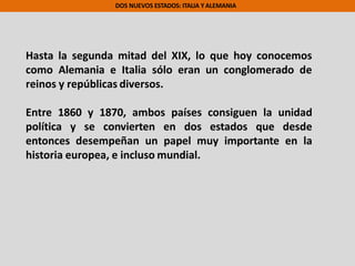 DOS NUEVOS ESTADOS: ITALIA Y ALEMANIA
Hasta la segunda mitad del XIX, lo que hoy conocemos
como Alemania e Italia sólo eran un conglomerado de
reinos y repúblicas diversos.
Entre 1860 y 1870, ambos países consiguen la unidad
política y se convierten en dos estados que desde
entonces desempeñan un papel muy importante en la
historia europea, e incluso mundial.
 