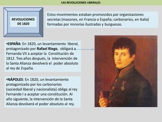 LAS REVOLUCIONES LIBERALES
REVOLUCIONES
DE 1820
•ESPAÑA: En 1820, un levantamiento liberal,
protagonizado por Rafael Riego, obligará a
Fernando VII a aceptar la Constitución de
1812. Tres años después, la intervención de
la Santa Alianza devolverá el poder absoluto
al rey de España.
•NÁPOLES: En 1820, un levantamiento
protagonizado por los carbonarios
(sociedad liberal y nacionalista) obliga al rey
Fernando I a aceptar una constitución. Al
año siguiente, la intervención de la Santa
Alianza devolverá el poder absoluto al rey.
Estos movimientos estaban promovidos por organizaciones
secretas (masones, en Francia o España; carbonarios, en Italia)
formadas por minorías ilustradas y burguesas.
 