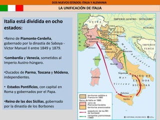 DOS NUEVOS ESTADOS: ITALIA Y ALEMANIA
LA UNIFICACIÓN DE ITALIA
Italia está dividida en ocho
estados:
•Reino de Piamonte-Cerdeña,
gobernado por la dinastía de Saboya -
Víctor Manuel II entre 1849 y 1879.
•Lombardía y Venecia, sometidos al
Imperio Austro-húngaro.
•Ducados de Parma, Toscana y Módena,
independientes.
• Estados Pontificios, con capital en
Roma y gobernados por el Papa.
•Reino de las dos Sicilias, gobernado
por la dinastía de los Borbones
 