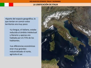 DOS NUEVOS ESTADOS: ITALIA Y ALEMANIA
LA UNIFICACIÓN DE ITALIA
•Aparte del espacio geográfico, lo
que tenían en común estos
territorios era muy poco:
•La lengua, el italiano, estaba
reducida al ámbito intelectual
y literario y apenas era
hablada por el 2’5% de los
habitantes.
•Las diferencias económicas
eran muy grandes:
industrializado el norte,
agrícola el sur.
 