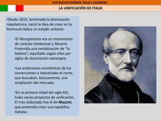 DOS NUEVOS ESTADOS: ITALIA Y ALEMANIA
LA UNIFICACIÓN DE ITALIA
•Desde 1815, terminada la dominación
napoleónica, nació la idea de crear en la
Península Itálica un estado unitario:
•El Risorgimento era un movimiento
de carácter intelectual y literario.
Pretendía una revitalización de “lo
italiano”, sepultado según ellos por
siglos de dominación extranjera.
•Las ambiciones económicas de los
comerciantes e industriales el norte,
que buscaban, básicamente, una
ampliación del mercado.
•En la primera mitad del siglo XIX,
hubo varios proyectos de unificación.
El más elaborado fue el de Mazzini,
que pretendía crear una república
italiana.
 