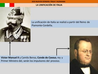 DOS NUEVOS ESTADOS: ITALIA Y ALEMANIA
LA UNIFICACIÓN DE ITALIA
Víctor Manuel II y Camilo Benso, Conde de Cavour, rey y
Primer Ministro del, serán los impulsores del proceso.
La unificación de Italia se realizó a partir del Reino de
Piamonte-Cerdeña.
 
