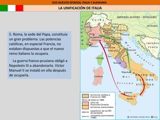 5. Roma, la sede del Papa, constituía
un gran problema. Las potencias
católicas, en especial Francia, no
estaban dispuestas a que el nuevo
reino italiano la ocupara.
La guerra franco-prusiana obligó a
Napoleón III a abandonarla. Víctor
Manuel II se instaló en ella después
de ocuparla.
DOS NUEVOS ESTADOS: ITALIA Y ALEMANIA
LA UNIFICACIÓN DE ITALIA
 