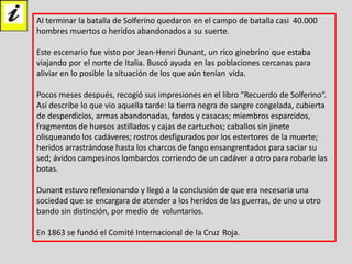Al terminar la batalla de Solferino quedaron en el campo de batalla casi 40.000
hombres muertos o heridos abandonados a su suerte.
Este escenario fue visto por Jean-Henri Dunant, un rico ginebrino que estaba
viajando por el norte de Italia. Buscó ayuda en las poblaciones cercanas para
aliviar en lo posible la situación de los que aún tenían vida.
Pocos meses después, recogió sus impresiones en el libro "Recuerdo de Solferino“.
Así describe lo que vio aquella tarde: la tierra negra de sangre congelada, cubierta
de desperdicios, armas abandonadas, fardos y casacas; miembros esparcidos,
fragmentos de huesos astillados y cajas de cartuchos; caballos sin jinete
olisqueando los cadáveres; rostros desfigurados por los estertores de la muerte;
heridos arrastrándose hasta los charcos de fango ensangrentados para saciar su
sed; ávidos campesinos lombardos corriendo de un cadáver a otro para robarle las
botas.
Dunant estuvo reflexionando y llegó a la conclusión de que era necesaria una
sociedad que se encargara de atender a los heridos de las guerras, de uno u otro
bando sin distinción, por medio de voluntarios.
En 1863 se fundó el Comité Internacional de la Cruz Roja.
 