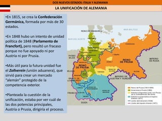 DOS NUEVOS ESTADOS: ITALIA Y ALEMANIA
LA UNIFICACIÓN DE ALEMANIA
•En 1815, se crea la Confederación
Germánica, formada por más de 30
estados.
•En 1848 hubo un intento de unidad
política de 1848 (Parlamento de
Francfort), pero resultó un fracaso
porque no fue apoyado ni por
Austria ni por Prusia.
•Más útil para la futura unidad fue
el Zollverein (unión aduanera), que
sirvió para crear un mercado
“alemán” protegido de la
competencia exterior.
•Planteada la cuestión de la
unificación, estaba por ver cuál de
las dos potencias principales,
Austria o Prusia, dirigiría el proceso.
 