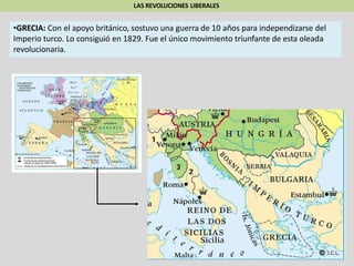 LAS REVOLUCIONES LIBERALES
•GRECIA: Con el apoyo británico, sostuvo una guerra de 10 años para independizarse del
Imperio turco. Lo consiguió en 1829. Fue el único movimiento triunfante de esta oleada
revolucionaria.
 