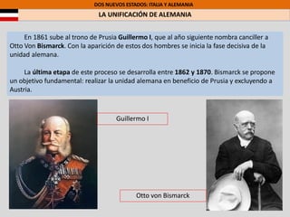 DOS NUEVOS ESTADOS: ITALIA Y ALEMANIA
LA UNIFICACIÓN DE ALEMANIA
En 1861 sube al trono de Prusia Guillermo I, que al año siguiente nombra canciller a
Otto Von Bismarck. Con la aparición de estos dos hombres se inicia la fase decisiva de la
unidad alemana.
La última etapa de este proceso se desarrolla entre 1862 y 1870. Bismarck se propone
un objetivo fundamental: realizar la unidad alemana en beneficio de Prusia y excluyendo a
Austria.
Guillermo I
Otto von Bismarck
 