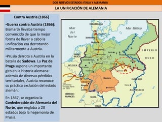 DOS NUEVOS ESTADOS: ITALIA Y ALEMANIA
LA UNIFICACIÓN DE ALEMANIA
Contra Austria (1866)
•Guerra contra Austria (1866):
Bismarck llevaba tiempo
convencido de que la mejor
forma de llevar a cabo la
unificación era derrotando
militarmente a Austria.
•Prusia derrota a Austria en la
batalla de Sadowa. La Paz de
Praga supone un importante
giro en la historia alemana:
además de diversas pérdidas
territoriales, Austria reconoce
su práctica exclusión del estado
alemán.
En 1867, se organiza la
Confederación de Alemania del
Norte, que engloba a 23
estados bajo la hegemonía de
Prusia.
 