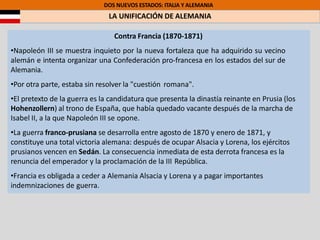 DOS NUEVOS ESTADOS: ITALIA Y ALEMANIA
LA UNIFICACIÓN DE ALEMANIA
Contra Francia (1870-1871)
•Napoleón III se muestra inquieto por la nueva fortaleza que ha adquirido su vecino
alemán e intenta organizar una Confederación pro-francesa en los estados del sur de
Alemania.
•Por otra parte, estaba sin resolver la "cuestión romana".
•El pretexto de la guerra es la candidatura que presenta la dinastía reinante en Prusia (los
Hohenzollern) al trono de España, que había quedado vacante después de la marcha de
Isabel II, a la que Napoleón III se opone.
•La guerra franco-prusiana se desarrolla entre agosto de 1870 y enero de 1871, y
constituye una total victoria alemana: después de ocupar Alsacia y Lorena, los ejércitos
prusianos vencen en Sedán. La consecuencia inmediata de esta derrota francesa es la
renuncia del emperador y la proclamación de la III República.
•Francia es obligada a ceder a Alemania Alsacia y Lorena y a pagar importantes
indemnizaciones de guerra.
 