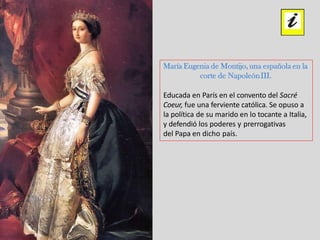 María Eugenia de Montijo, una española en la
corte de NapoleónIII.
Educada en París en el convento del Sacré
Coeur, fue una ferviente católica. Se opuso a
la política de su marido en lo tocante a Italia,
y defendió los poderes y prerrogativas
del Papa en dicho país.
 