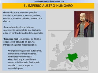 LOS IMPERIOS MULTIÉTNICOS DEL ESTE
EL IMPERIO AUSTRO-HÚNGARO
•Formado por numerosos pueblos:
austríacos, eslovenos, croatas, serbios,
rumanos, rutenos, polacos, eslovacos y
checos.
•En muchos de ellos, existía un
sentimiento nacionalista que los hacía
estar en contra del poder del emperador.
•Francisco José (emperador de 1848 a
1916) se vio obligado en 1867 a
introducir algunas modificaciones:
•Hungría consiguió ser autónoma,
excepto en asuntos militares,
exteriores y de moneda.
•Esto llevó a que cambiara el
nombre del Imperio. De Imperio
austríaco pasó a Imperio
austrohúngaro.
 