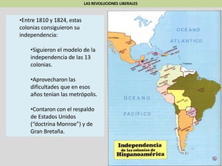 LAS REVOLUCIONES LIBERALES
•Entre 1810 y 1824, estas
colonias consiguieron su
independencia:
•Siguieron el modelo de la
independencia de las 13
colonias.
•Aprovecharon las
dificultades que en esos
años tenían las metrópolis.
•Contaron con el respaldo
de Estados Unidos
(“doctrina Monroe”) y de
Gran Bretaña.
 