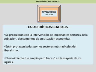LAS REVOLUCIONES LIBERALES
REVOLUCIONES
DE 1830
CARACTERÍSTICAS GENERALES
• Se produjeron con la intervención de importantes sectores de la
población, descontentos de su situacióneconómica.
• Están protagonizadas por los sectores más radicales del
liberalismo.
• El movimiento fue amplio pero fracasó en la mayoría de los
lugares.
 