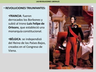 LAS REVOLUCIONES LIBERALES
• REVOLUCIONES TRIUNFANTES:
•FRANCIA: fueron
derrocados los Borbones y
subió al trono Luis Felipe de
Orleans, que estableció una
monarquía constitucional.
•BÉLGICA: se independizó
del Reino de los Países Bajos,
creados en el Congreso de
Viena.
 
