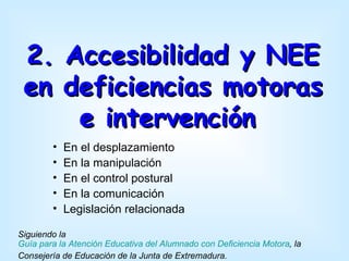 2. Accesibilidad y NEE
 en deficiencias motoras
     e intervención
        •   En el desplazamiento
        •   En la manipulación
        •   En el control postural
        •   En la comunicación
        •   Legislación relacionada

Siguiendo la
Guía para la Atención Educativa del Alumnado con Deficiencia Motora, la
Consejería de Educación de la Junta de Extremadura.
 