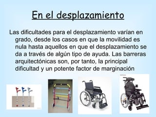 En el desplazamiento
Las dificultades para el desplazamiento varían en
  grado, desde los casos en que la movilidad es
  nula hasta aquellos en que el desplazamiento se
  da a través de algún tipo de ayuda. Las barreras
  arquitectónicas son, por tanto, la principal
  dificultad y un potente factor de marginación
 