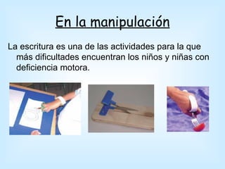 En la manipulación
La escritura es una de las actividades para la que
  más dificultades encuentran los niños y niñas con
  deficiencia motora.
 