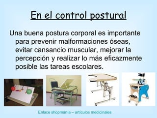 En el control postural
Una buena postura corporal es importante
 para prevenir malformaciones óseas,
 evitar cansancio muscular, mejorar la
 percepción y realizar lo más eficazmente
 posible las tareas escolares.




        Enlace shopmanía – artículos medicinales
 