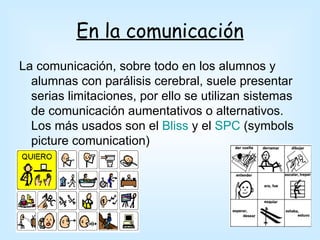 En la comunicación
La comunicación, sobre todo en los alumnos y
  alumnas con parálisis cerebral, suele presentar
  serias limitaciones, por ello se utilizan sistemas
  de comunicación aumentativos o alternativos.
  Los más usados son el Bliss y el SPC (symbols
  picture comunication)
 