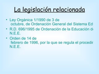 La legislación relacionada
• Ley Orgánica 1/1990 de 3 de
   octubre, de Ordenación General del Sistema Educa
• R.D. 696/1995 de Ordenación de la Educación de los
  N.E.E.
• Orden de 14 de
   febrero de 1996, por la que se regula el procedimien
  N.E.E.
 