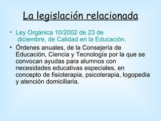 La legislación relacionada
• Ley Orgánica 10/2002 de 23 de
   diciembre, de Calidad en la Educación.
• Órdenes anuales, de la Consejería de
  Educación, Ciencia y Tecnología por la que se
  convocan ayudas para alumnos con
  necesidades educativas especiales, en
  concepto de fisioterapia, psicoterapia, logopedia
  y atención domiciliaria.
 