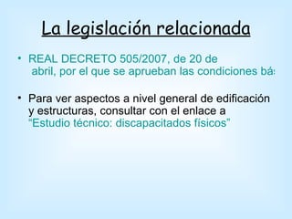 La legislación relacionada
• REAL DECRETO 505/2007, de 20 de
  abril, por el que se aprueban las condiciones básica

• Para ver aspectos a nivel general de edificación
  y estructuras, consultar con el enlace a
  “Estudio técnico: discapacitados físicos”
 