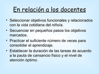 En relación a los docentes
• Seleccionar objetivos funcionales y relacionados
  con la vida cotidiana del niño/a.
• Secuenciar en pequeños pasos los objetivos
  marcados.
• Practicar el suficiente número de veces para
  consolidar el aprendizaje.
• Establecer la duración de las tareas de acuerdo
  a la pauta de cansancio físico y el nivel de
  atención óptimo.
 