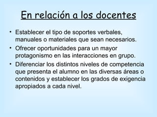 En relación a los docentes
• Establecer el tipo de soportes verbales,
  manuales o materiales que sean necesarios.
• Ofrecer oportunidades para un mayor
  protagonismo en las interacciones en grupo.
• Diferenciar los distintos niveles de competencia
  que presenta el alumno en las diversas áreas o
  contenidos y establecer los grados de exigencia
  apropiados a cada nivel.
 