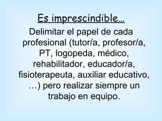 Es imprescindible…
    Delimitar el papel de cada
  profesional (tutor/a, profesor/a,
       PT, logopeda, médico,
     rehabilitador, educador/a,
fisioterapeuta, auxiliar educativo,
   …) pero realizar siempre un
         trabajo en equipo.
 
