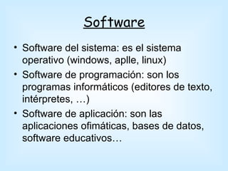 Software
• Software del sistema: es el sistema
  operativo (windows, aplle, linux)
• Software de programación: son los
  programas informáticos (editores de texto,
  intérpretes, …)
• Software de aplicación: son las
  aplicaciones ofimáticas, bases de datos,
  software educativos…
 