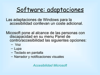 Software: adaptaciones
Las adaptaciones de Windows para la
  accesibilidad conllevan un coste adicional.

Micosoft pone al alcance de las personas con
  discapacidad en su menu Panel de
  contro/accesibilidad las siguientes opciones:
  –    Voz
  –   Lupa
  –   Teclado en pantalla
  –   Narrador y notificaciones visuales

                  Accesibilidad Microsoft
 