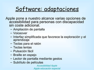 Software: adaptaciones
Apple pone a nuestro alcance varias opciones de
  accesibilidad para personas con discapacidad
  sin coste adicional.
  – Ampliación de pantalla
  – Voiceover
  – Interfaz simplificada que favorece la exploración y el
    aprendizaje
  – Teclas para el ratón
  – Teclas lentas
  – Pulsación fácil
  – Braille en espejo
  – Lector de pantalla mediante gestos
  – Subtítulo de películas
                     Accesibilidad Apple
                   Apple educación especial
 