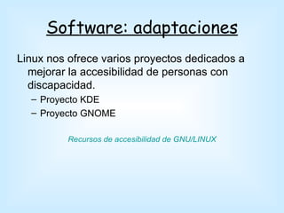 Software: adaptaciones
Linux nos ofrece varios proyectos dedicados a
  mejorar la accesibilidad de personas con
  discapacidad.
  – Proyecto KDE
  – Proyecto GNOME

          Recursos de accesibilidad de GNU/LINUX
 